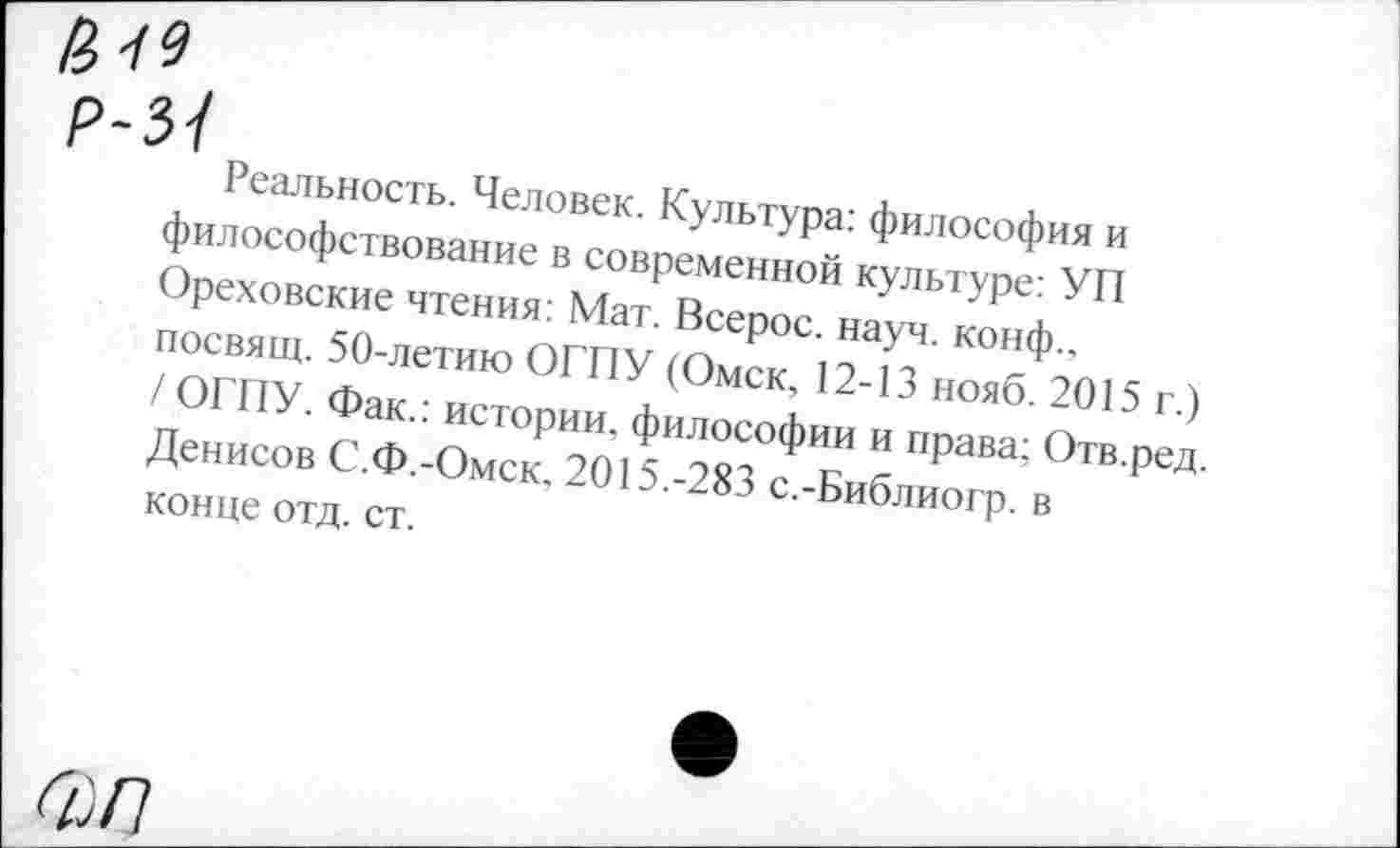 ﻿Ж*
Р-3/
Реальность. Человек. Культура: философия и философствование в современной культуре: УП Ореховские чтения: Мат. Всерос. науч, конф., посвящ. 50-летию ОГПУ (Омск, 12-13 нояб. 2015 г.) / ОГПУ. Фак.: истории, философии и права; Отв.ред. Денисов С.Ф.-Омск, 2015.-283 с.-Библиогр. в конце отд. ст.